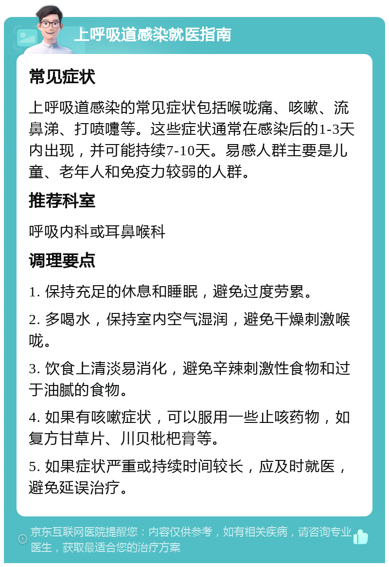 上呼吸道感染就医指南 常见症状 上呼吸道感染的常见症状包括喉咙痛、咳嗽、流鼻涕、打喷嚏等。这些症状通常在感染后的1-3天内出现，并可能持续7-10天。易感人群主要是儿童、老年人和免疫力较弱的人群。 推荐科室 呼吸内科或耳鼻喉科 调理要点 1. 保持充足的休息和睡眠，避免过度劳累。 2. 多喝水，保持室内空气湿润，避免干燥刺激喉咙。 3. 饮食上清淡易消化，避免辛辣刺激性食物和过于油腻的食物。 4. 如果有咳嗽症状，可以服用一些止咳药物，如复方甘草片、川贝枇杷膏等。 5. 如果症状严重或持续时间较长，应及时就医，避免延误治疗。