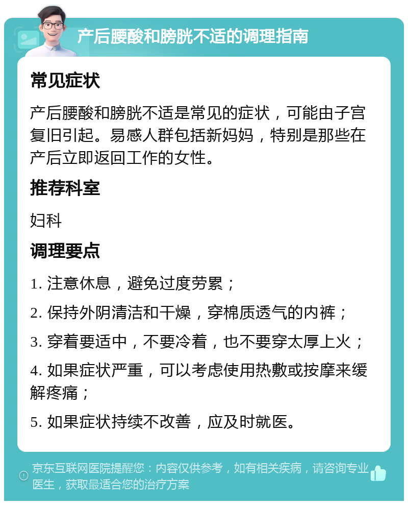 产后腰酸和膀胱不适的调理指南 常见症状 产后腰酸和膀胱不适是常见的症状，可能由子宫复旧引起。易感人群包括新妈妈，特别是那些在产后立即返回工作的女性。 推荐科室 妇科 调理要点 1. 注意休息，避免过度劳累； 2. 保持外阴清洁和干燥，穿棉质透气的内裤； 3. 穿着要适中，不要冷着，也不要穿太厚上火； 4. 如果症状严重，可以考虑使用热敷或按摩来缓解疼痛； 5. 如果症状持续不改善，应及时就医。