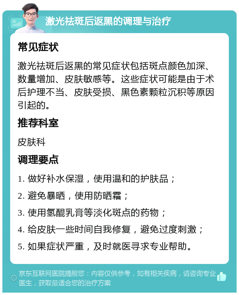 激光祛斑后返黑的调理与治疗 常见症状 激光祛斑后返黑的常见症状包括斑点颜色加深、数量增加、皮肤敏感等。这些症状可能是由于术后护理不当、皮肤受损、黑色素颗粒沉积等原因引起的。 推荐科室 皮肤科 调理要点 1. 做好补水保湿，使用温和的护肤品； 2. 避免暴晒，使用防晒霜； 3. 使用氢醌乳膏等淡化斑点的药物； 4. 给皮肤一些时间自我修复，避免过度刺激； 5. 如果症状严重，及时就医寻求专业帮助。