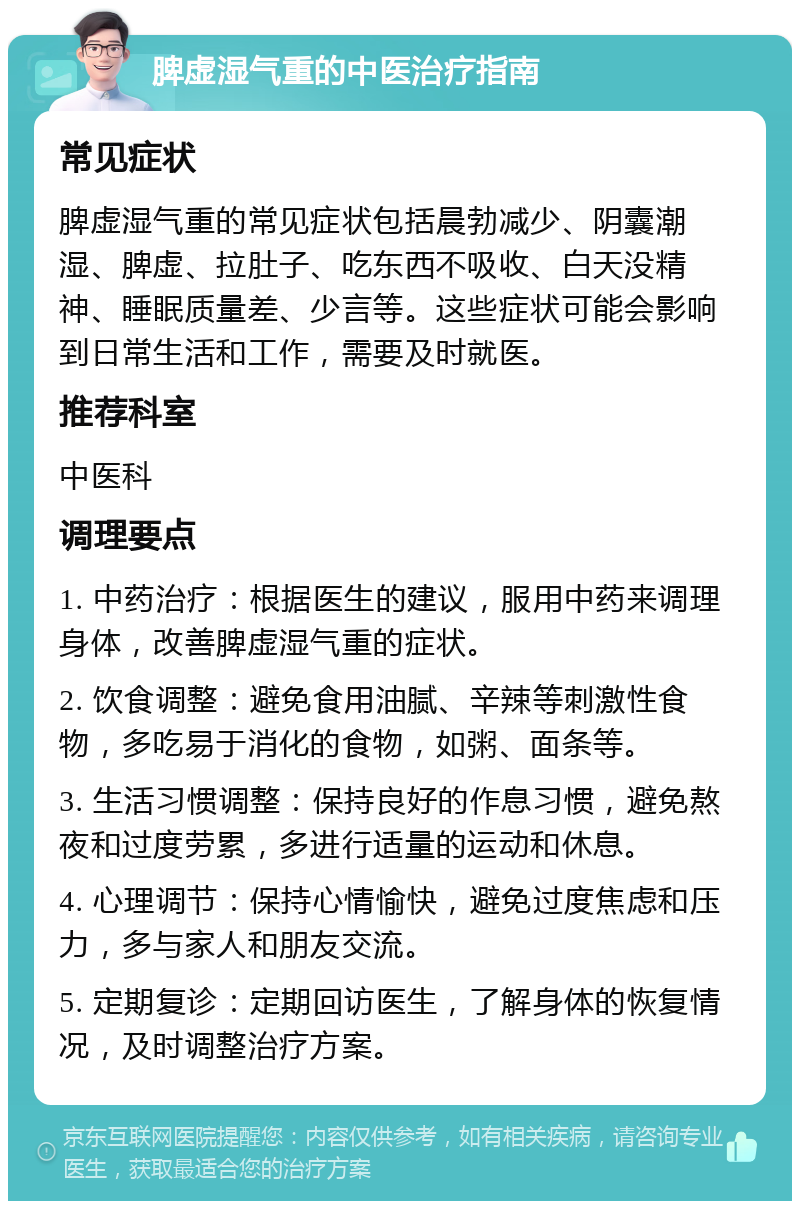 脾虚湿气重的中医治疗指南 常见症状 脾虚湿气重的常见症状包括晨勃减少、阴囊潮湿、脾虚、拉肚子、吃东西不吸收、白天没精神、睡眠质量差、少言等。这些症状可能会影响到日常生活和工作，需要及时就医。 推荐科室 中医科 调理要点 1. 中药治疗：根据医生的建议，服用中药来调理身体，改善脾虚湿气重的症状。 2. 饮食调整：避免食用油腻、辛辣等刺激性食物，多吃易于消化的食物，如粥、面条等。 3. 生活习惯调整：保持良好的作息习惯，避免熬夜和过度劳累，多进行适量的运动和休息。 4. 心理调节：保持心情愉快，避免过度焦虑和压力，多与家人和朋友交流。 5. 定期复诊：定期回访医生，了解身体的恢复情况，及时调整治疗方案。