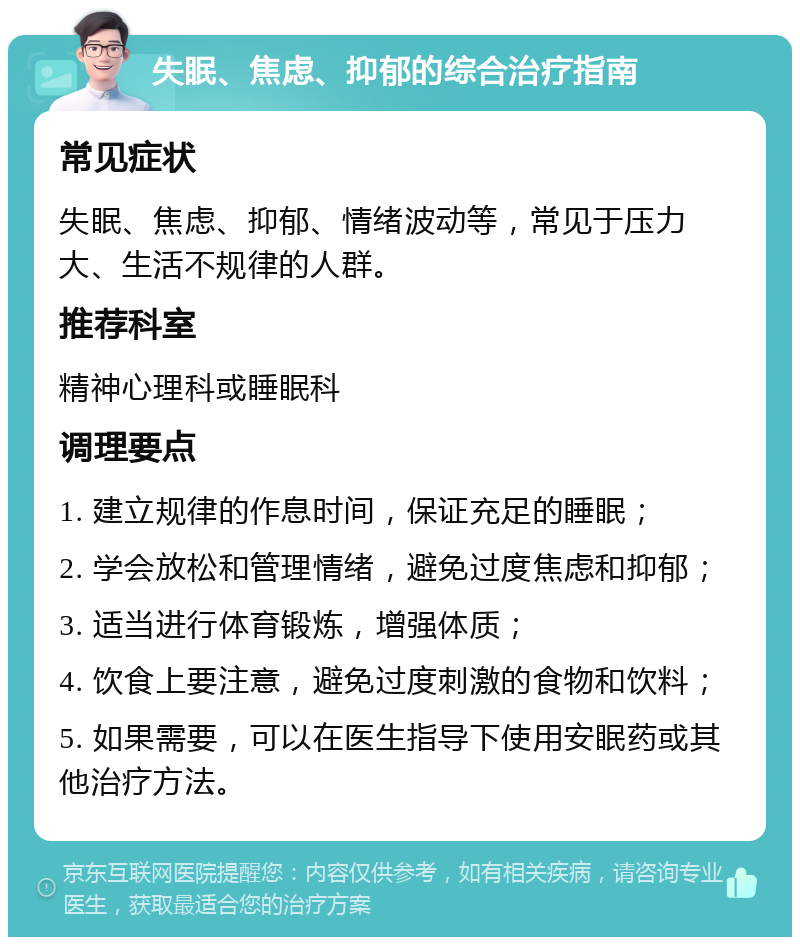 失眠、焦虑、抑郁的综合治疗指南 常见症状 失眠、焦虑、抑郁、情绪波动等，常见于压力大、生活不规律的人群。 推荐科室 精神心理科或睡眠科 调理要点 1. 建立规律的作息时间，保证充足的睡眠； 2. 学会放松和管理情绪，避免过度焦虑和抑郁； 3. 适当进行体育锻炼，增强体质； 4. 饮食上要注意，避免过度刺激的食物和饮料； 5. 如果需要，可以在医生指导下使用安眠药或其他治疗方法。