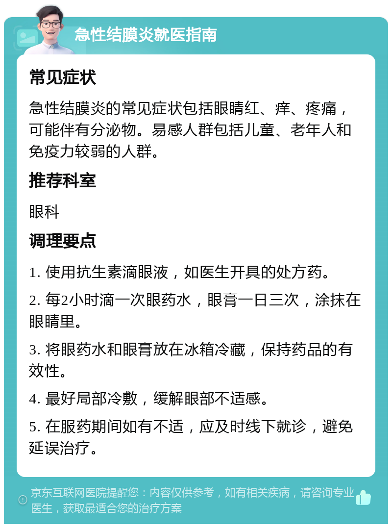 急性结膜炎就医指南 常见症状 急性结膜炎的常见症状包括眼睛红、痒、疼痛，可能伴有分泌物。易感人群包括儿童、老年人和免疫力较弱的人群。 推荐科室 眼科 调理要点 1. 使用抗生素滴眼液，如医生开具的处方药。 2. 每2小时滴一次眼药水，眼膏一日三次，涂抹在眼睛里。 3. 将眼药水和眼膏放在冰箱冷藏，保持药品的有效性。 4. 最好局部冷敷，缓解眼部不适感。 5. 在服药期间如有不适，应及时线下就诊，避免延误治疗。