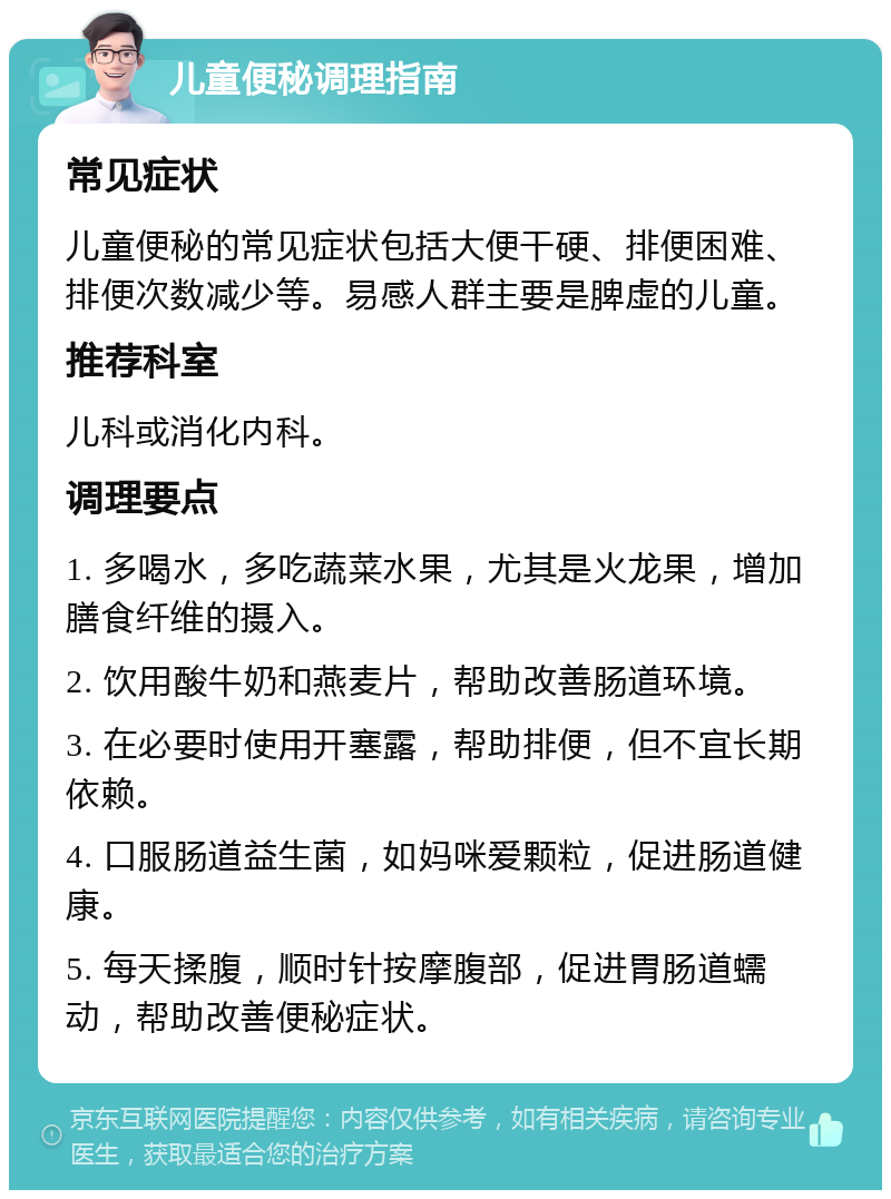 儿童便秘调理指南 常见症状 儿童便秘的常见症状包括大便干硬、排便困难、排便次数减少等。易感人群主要是脾虚的儿童。 推荐科室 儿科或消化内科。 调理要点 1. 多喝水，多吃蔬菜水果，尤其是火龙果，增加膳食纤维的摄入。 2. 饮用酸牛奶和燕麦片，帮助改善肠道环境。 3. 在必要时使用开塞露，帮助排便，但不宜长期依赖。 4. 口服肠道益生菌，如妈咪爱颗粒，促进肠道健康。 5. 每天揉腹，顺时针按摩腹部，促进胃肠道蠕动，帮助改善便秘症状。