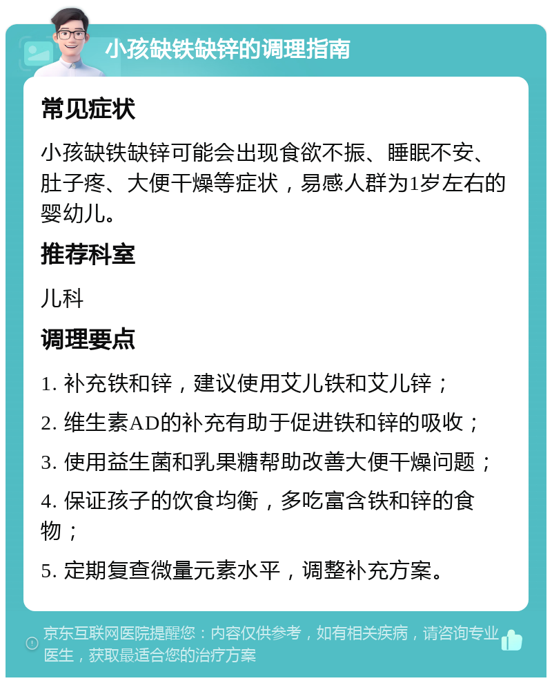 小孩缺铁缺锌的调理指南 常见症状 小孩缺铁缺锌可能会出现食欲不振、睡眠不安、肚子疼、大便干燥等症状，易感人群为1岁左右的婴幼儿。 推荐科室 儿科 调理要点 1. 补充铁和锌，建议使用艾儿铁和艾儿锌； 2. 维生素AD的补充有助于促进铁和锌的吸收； 3. 使用益生菌和乳果糖帮助改善大便干燥问题； 4. 保证孩子的饮食均衡，多吃富含铁和锌的食物； 5. 定期复查微量元素水平，调整补充方案。