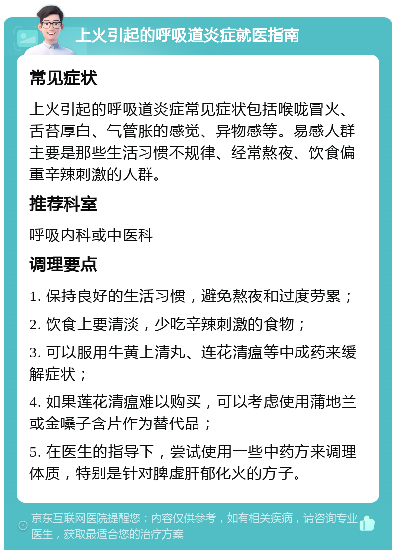 上火引起的呼吸道炎症就医指南 常见症状 上火引起的呼吸道炎症常见症状包括喉咙冒火、舌苔厚白、气管胀的感觉、异物感等。易感人群主要是那些生活习惯不规律、经常熬夜、饮食偏重辛辣刺激的人群。 推荐科室 呼吸内科或中医科 调理要点 1. 保持良好的生活习惯，避免熬夜和过度劳累； 2. 饮食上要清淡，少吃辛辣刺激的食物； 3. 可以服用牛黄上清丸、连花清瘟等中成药来缓解症状； 4. 如果莲花清瘟难以购买，可以考虑使用蒲地兰或金嗓子含片作为替代品； 5. 在医生的指导下，尝试使用一些中药方来调理体质，特别是针对脾虚肝郁化火的方子。