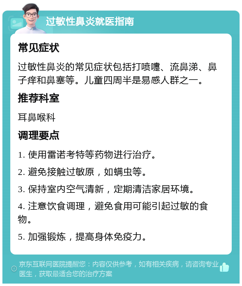 过敏性鼻炎就医指南 常见症状 过敏性鼻炎的常见症状包括打喷嚏、流鼻涕、鼻子痒和鼻塞等。儿童四周半是易感人群之一。 推荐科室 耳鼻喉科 调理要点 1. 使用雷诺考特等药物进行治疗。 2. 避免接触过敏原，如螨虫等。 3. 保持室内空气清新，定期清洁家居环境。 4. 注意饮食调理，避免食用可能引起过敏的食物。 5. 加强锻炼，提高身体免疫力。