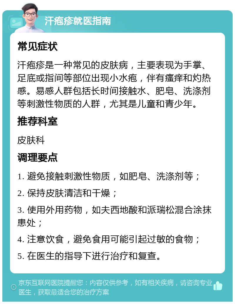 汗疱疹就医指南 常见症状 汗疱疹是一种常见的皮肤病，主要表现为手掌、足底或指间等部位出现小水疱，伴有瘙痒和灼热感。易感人群包括长时间接触水、肥皂、洗涤剂等刺激性物质的人群，尤其是儿童和青少年。 推荐科室 皮肤科 调理要点 1. 避免接触刺激性物质，如肥皂、洗涤剂等； 2. 保持皮肤清洁和干燥； 3. 使用外用药物，如夫西地酸和派瑞松混合涂抹患处； 4. 注意饮食，避免食用可能引起过敏的食物； 5. 在医生的指导下进行治疗和复查。