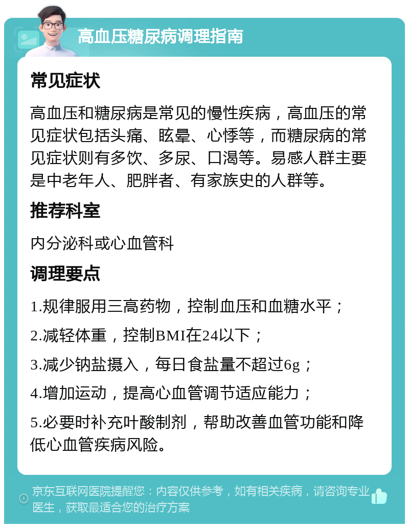 高血压糖尿病调理指南 常见症状 高血压和糖尿病是常见的慢性疾病，高血压的常见症状包括头痛、眩晕、心悸等，而糖尿病的常见症状则有多饮、多尿、口渴等。易感人群主要是中老年人、肥胖者、有家族史的人群等。 推荐科室 内分泌科或心血管科 调理要点 1.规律服用三高药物，控制血压和血糖水平； 2.减轻体重，控制BMI在24以下； 3.减少钠盐摄入，每日食盐量不超过6g； 4.增加运动，提高心血管调节适应能力； 5.必要时补充叶酸制剂，帮助改善血管功能和降低心血管疾病风险。