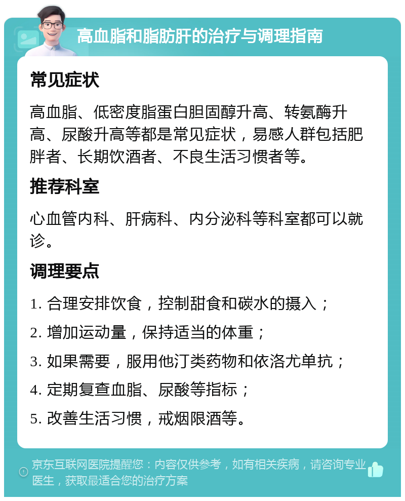 高血脂和脂肪肝的治疗与调理指南 常见症状 高血脂、低密度脂蛋白胆固醇升高、转氨酶升高、尿酸升高等都是常见症状，易感人群包括肥胖者、长期饮酒者、不良生活习惯者等。 推荐科室 心血管内科、肝病科、内分泌科等科室都可以就诊。 调理要点 1. 合理安排饮食，控制甜食和碳水的摄入； 2. 增加运动量，保持适当的体重； 3. 如果需要，服用他汀类药物和依洛尤单抗； 4. 定期复查血脂、尿酸等指标； 5. 改善生活习惯，戒烟限酒等。