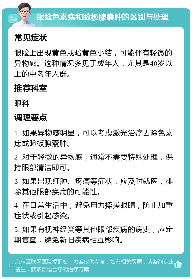 眼睑色素痣和睑板腺囊肿的区别与处理 常见症状 眼睑上出现黄色或暗黄色小结，可能伴有轻微的异物感。这种情况多见于成年人，尤其是40岁以上的中老年人群。 推荐科室 眼科 调理要点 1. 如果异物感明显，可以考虑激光治疗去除色素痣或睑板腺囊肿。 2. 对于轻微的异物感，通常不需要特殊处理，保持眼部清洁即可。 3. 如果出现红肿、疼痛等症状，应及时就医，排除其他眼部疾病的可能性。 4. 在日常生活中，避免用力揉搓眼睛，防止加重症状或引起感染。 5. 如果有视神经炎等其他眼部疾病的病史，应定期复查，避免新旧疾病相互影响。