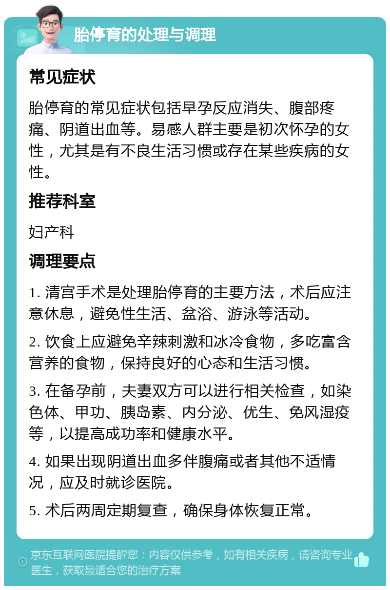 胎停育的处理与调理 常见症状 胎停育的常见症状包括早孕反应消失、腹部疼痛、阴道出血等。易感人群主要是初次怀孕的女性，尤其是有不良生活习惯或存在某些疾病的女性。 推荐科室 妇产科 调理要点 1. 清宫手术是处理胎停育的主要方法，术后应注意休息，避免性生活、盆浴、游泳等活动。 2. 饮食上应避免辛辣刺激和冰冷食物，多吃富含营养的食物，保持良好的心态和生活习惯。 3. 在备孕前，夫妻双方可以进行相关检查，如染色体、甲功、胰岛素、内分泌、优生、免风湿疫等，以提高成功率和健康水平。 4. 如果出现阴道出血多伴腹痛或者其他不适情况，应及时就诊医院。 5. 术后两周定期复查，确保身体恢复正常。