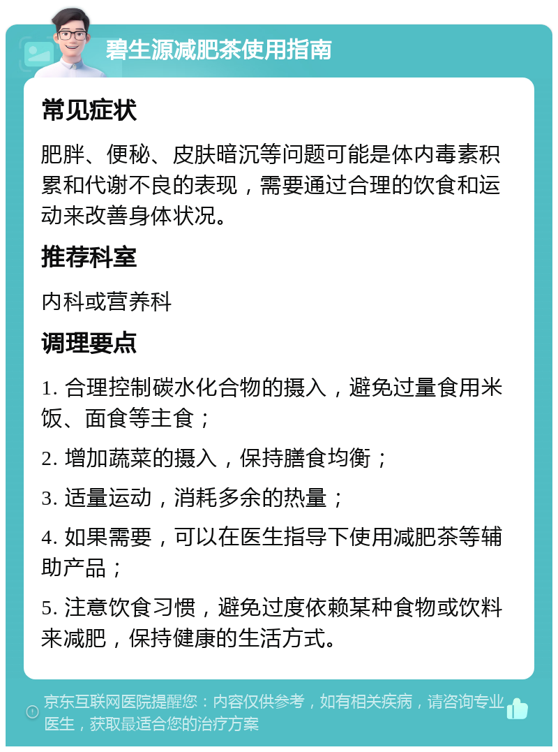 碧生源减肥茶使用指南 常见症状 肥胖、便秘、皮肤暗沉等问题可能是体内毒素积累和代谢不良的表现，需要通过合理的饮食和运动来改善身体状况。 推荐科室 内科或营养科 调理要点 1. 合理控制碳水化合物的摄入，避免过量食用米饭、面食等主食； 2. 增加蔬菜的摄入，保持膳食均衡； 3. 适量运动，消耗多余的热量； 4. 如果需要，可以在医生指导下使用减肥茶等辅助产品； 5. 注意饮食习惯，避免过度依赖某种食物或饮料来减肥，保持健康的生活方式。