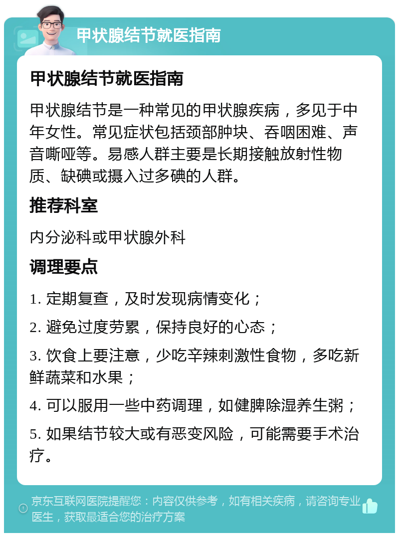 甲状腺结节就医指南 甲状腺结节就医指南 甲状腺结节是一种常见的甲状腺疾病，多见于中年女性。常见症状包括颈部肿块、吞咽困难、声音嘶哑等。易感人群主要是长期接触放射性物质、缺碘或摄入过多碘的人群。 推荐科室 内分泌科或甲状腺外科 调理要点 1. 定期复查，及时发现病情变化； 2. 避免过度劳累，保持良好的心态； 3. 饮食上要注意，少吃辛辣刺激性食物，多吃新鲜蔬菜和水果； 4. 可以服用一些中药调理，如健脾除湿养生粥； 5. 如果结节较大或有恶变风险，可能需要手术治疗。