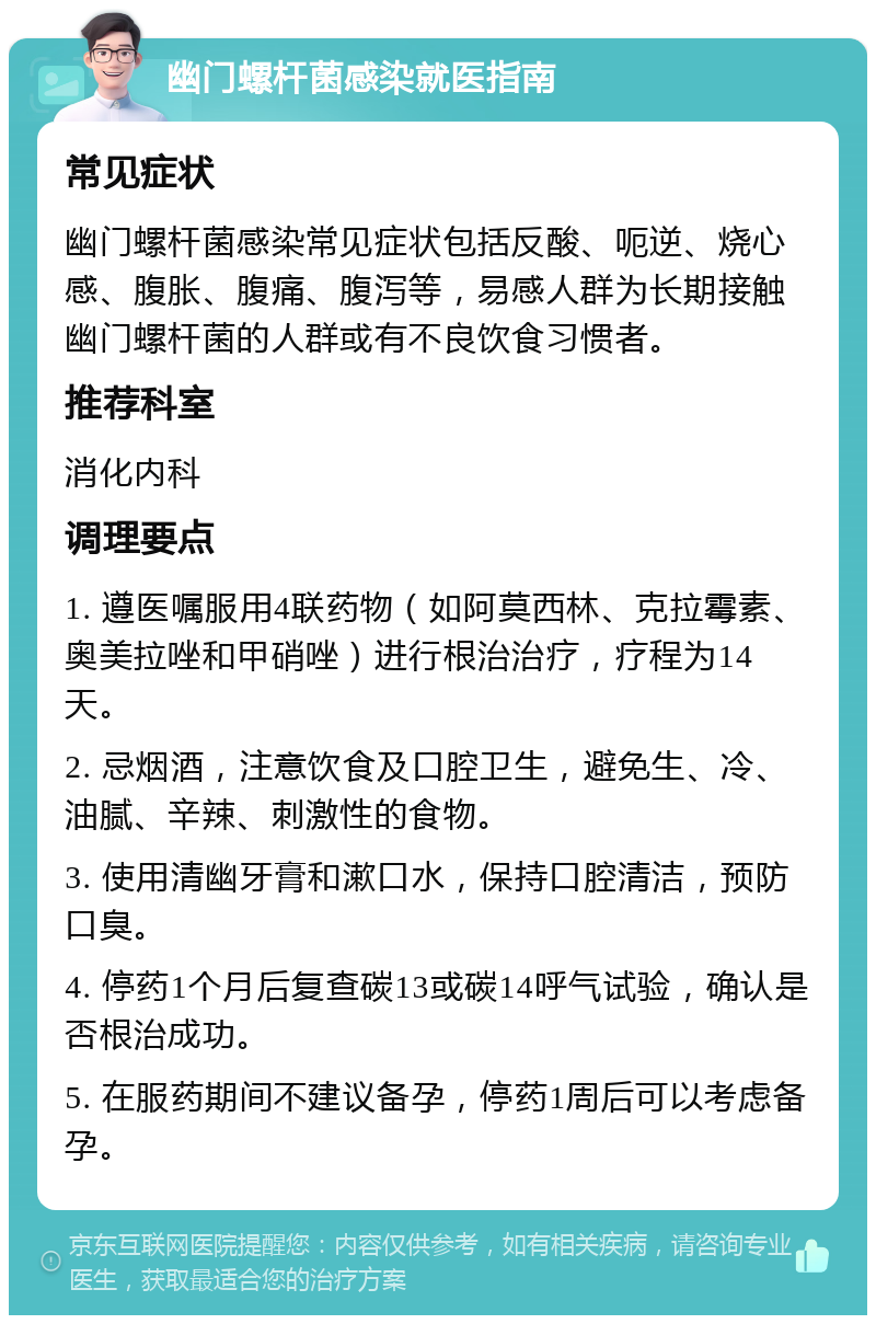 幽门螺杆菌感染就医指南 常见症状 幽门螺杆菌感染常见症状包括反酸、呃逆、烧心感、腹胀、腹痛、腹泻等，易感人群为长期接触幽门螺杆菌的人群或有不良饮食习惯者。 推荐科室 消化内科 调理要点 1. 遵医嘱服用4联药物（如阿莫西林、克拉霉素、奥美拉唑和甲硝唑）进行根治治疗，疗程为14天。 2. 忌烟酒，注意饮食及口腔卫生，避免生、冷、油腻、辛辣、刺激性的食物。 3. 使用清幽牙膏和漱口水，保持口腔清洁，预防口臭。 4. 停药1个月后复查碳13或碳14呼气试验，确认是否根治成功。 5. 在服药期间不建议备孕，停药1周后可以考虑备孕。