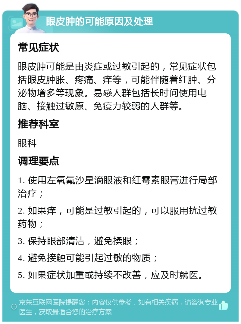 眼皮肿的可能原因及处理 常见症状 眼皮肿可能是由炎症或过敏引起的，常见症状包括眼皮肿胀、疼痛、痒等，可能伴随着红肿、分泌物增多等现象。易感人群包括长时间使用电脑、接触过敏原、免疫力较弱的人群等。 推荐科室 眼科 调理要点 1. 使用左氧氟沙星滴眼液和红霉素眼膏进行局部治疗； 2. 如果痒，可能是过敏引起的，可以服用抗过敏药物； 3. 保持眼部清洁，避免揉眼； 4. 避免接触可能引起过敏的物质； 5. 如果症状加重或持续不改善，应及时就医。