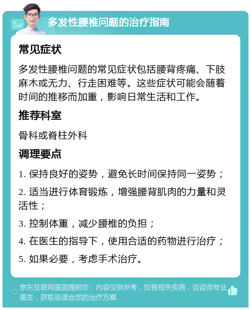 多发性腰椎问题的治疗指南 常见症状 多发性腰椎问题的常见症状包括腰背疼痛、下肢麻木或无力、行走困难等。这些症状可能会随着时间的推移而加重，影响日常生活和工作。 推荐科室 骨科或脊柱外科 调理要点 1. 保持良好的姿势，避免长时间保持同一姿势； 2. 适当进行体育锻炼，增强腰背肌肉的力量和灵活性； 3. 控制体重，减少腰椎的负担； 4. 在医生的指导下，使用合适的药物进行治疗； 5. 如果必要，考虑手术治疗。