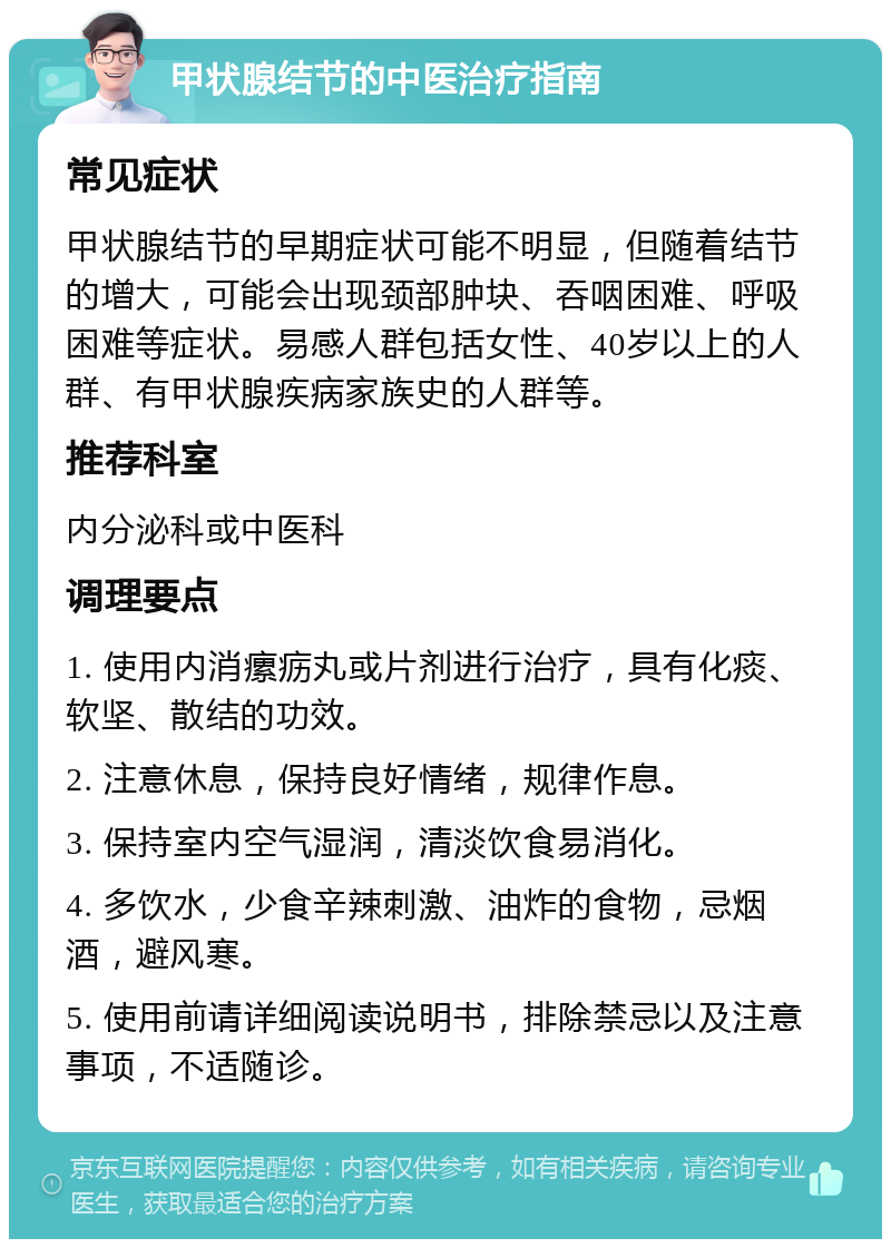 甲状腺结节的中医治疗指南 常见症状 甲状腺结节的早期症状可能不明显，但随着结节的增大，可能会出现颈部肿块、吞咽困难、呼吸困难等症状。易感人群包括女性、40岁以上的人群、有甲状腺疾病家族史的人群等。 推荐科室 内分泌科或中医科 调理要点 1. 使用内消瘰疬丸或片剂进行治疗，具有化痰、软坚、散结的功效。 2. 注意休息，保持良好情绪，规律作息。 3. 保持室内空气湿润，清淡饮食易消化。 4. 多饮水，少食辛辣刺激、油炸的食物，忌烟酒，避风寒。 5. 使用前请详细阅读说明书，排除禁忌以及注意事项，不适随诊。