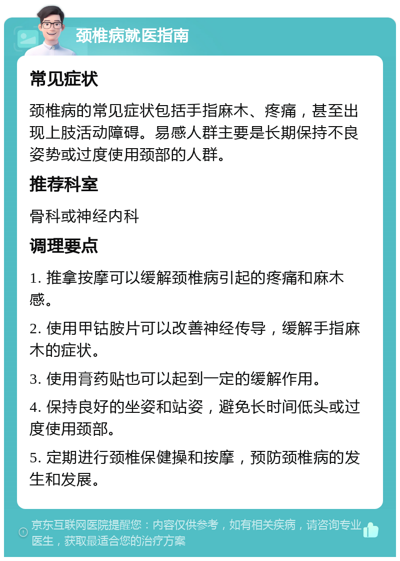 颈椎病就医指南 常见症状 颈椎病的常见症状包括手指麻木、疼痛，甚至出现上肢活动障碍。易感人群主要是长期保持不良姿势或过度使用颈部的人群。 推荐科室 骨科或神经内科 调理要点 1. 推拿按摩可以缓解颈椎病引起的疼痛和麻木感。 2. 使用甲钴胺片可以改善神经传导，缓解手指麻木的症状。 3. 使用膏药贴也可以起到一定的缓解作用。 4. 保持良好的坐姿和站姿，避免长时间低头或过度使用颈部。 5. 定期进行颈椎保健操和按摩，预防颈椎病的发生和发展。