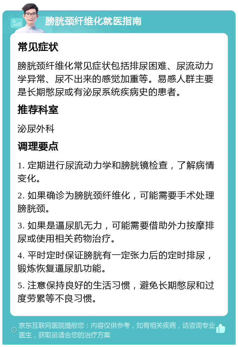 膀胱颈纤维化就医指南 常见症状 膀胱颈纤维化常见症状包括排尿困难、尿流动力学异常、尿不出来的感觉加重等。易感人群主要是长期憋尿或有泌尿系统疾病史的患者。 推荐科室 泌尿外科 调理要点 1. 定期进行尿流动力学和膀胱镜检查，了解病情变化。 2. 如果确诊为膀胱颈纤维化，可能需要手术处理膀胱颈。 3. 如果是逼尿肌无力，可能需要借助外力按摩排尿或使用相关药物治疗。 4. 平时定时保证膀胱有一定张力后的定时排尿，锻炼恢复逼尿肌功能。 5. 注意保持良好的生活习惯，避免长期憋尿和过度劳累等不良习惯。