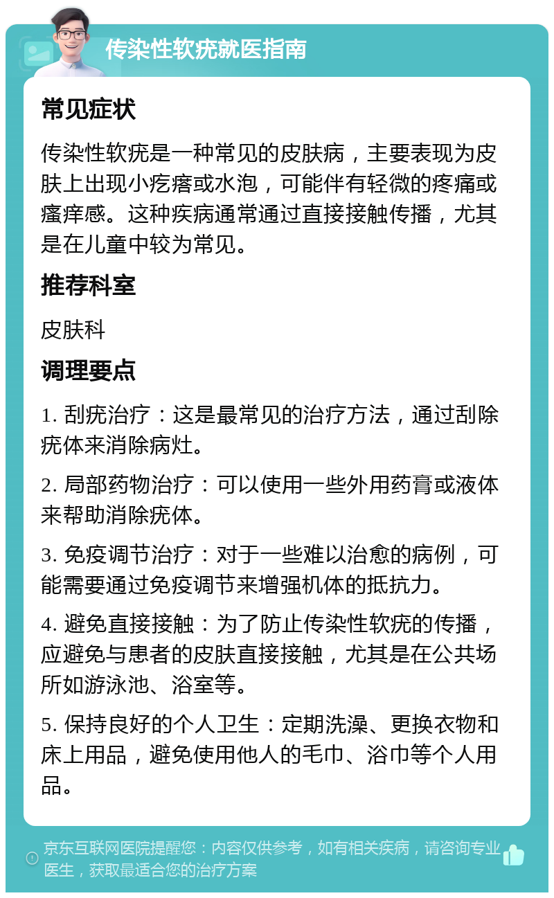 传染性软疣就医指南 常见症状 传染性软疣是一种常见的皮肤病，主要表现为皮肤上出现小疙瘩或水泡，可能伴有轻微的疼痛或瘙痒感。这种疾病通常通过直接接触传播，尤其是在儿童中较为常见。 推荐科室 皮肤科 调理要点 1. 刮疣治疗：这是最常见的治疗方法，通过刮除疣体来消除病灶。 2. 局部药物治疗：可以使用一些外用药膏或液体来帮助消除疣体。 3. 免疫调节治疗：对于一些难以治愈的病例，可能需要通过免疫调节来增强机体的抵抗力。 4. 避免直接接触：为了防止传染性软疣的传播，应避免与患者的皮肤直接接触，尤其是在公共场所如游泳池、浴室等。 5. 保持良好的个人卫生：定期洗澡、更换衣物和床上用品，避免使用他人的毛巾、浴巾等个人用品。