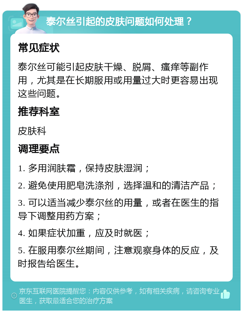 泰尔丝引起的皮肤问题如何处理？ 常见症状 泰尔丝可能引起皮肤干燥、脱屑、瘙痒等副作用，尤其是在长期服用或用量过大时更容易出现这些问题。 推荐科室 皮肤科 调理要点 1. 多用润肤霜，保持皮肤湿润； 2. 避免使用肥皂洗涤剂，选择温和的清洁产品； 3. 可以适当减少泰尔丝的用量，或者在医生的指导下调整用药方案； 4. 如果症状加重，应及时就医； 5. 在服用泰尔丝期间，注意观察身体的反应，及时报告给医生。