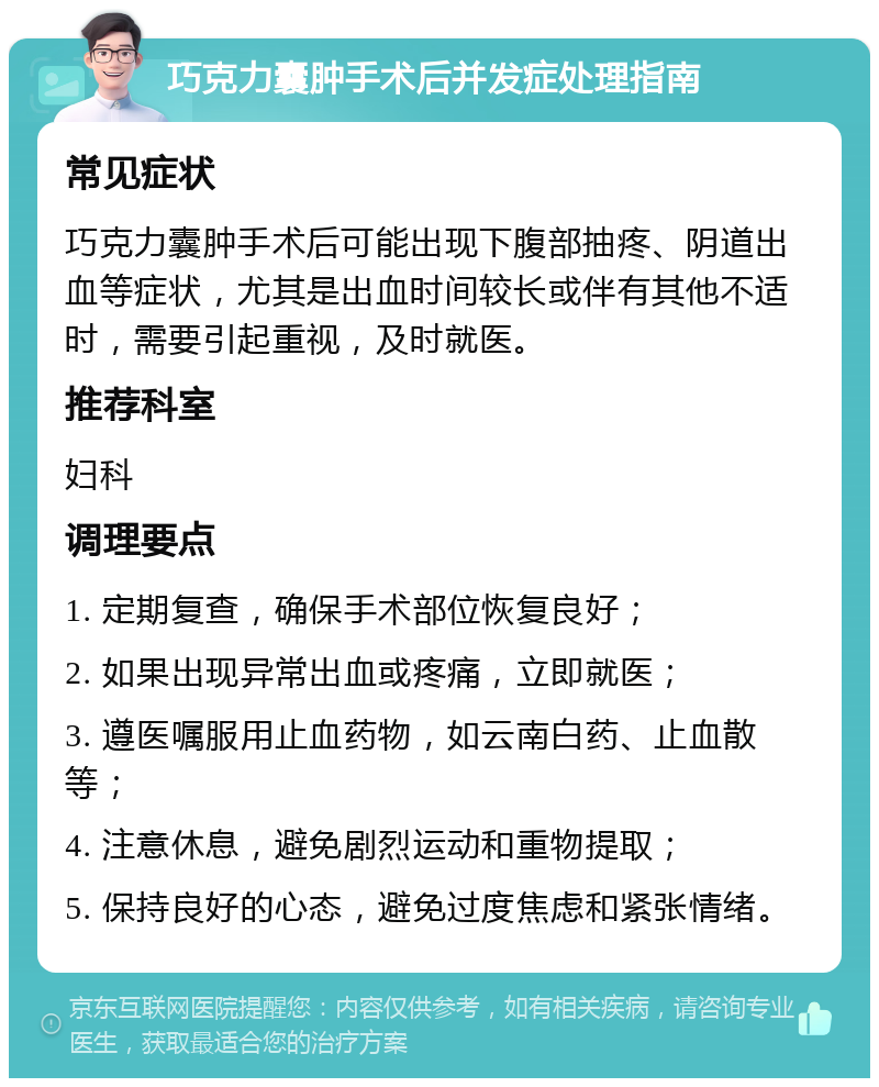 巧克力囊肿手术后并发症处理指南 常见症状 巧克力囊肿手术后可能出现下腹部抽疼、阴道出血等症状，尤其是出血时间较长或伴有其他不适时，需要引起重视，及时就医。 推荐科室 妇科 调理要点 1. 定期复查，确保手术部位恢复良好； 2. 如果出现异常出血或疼痛，立即就医； 3. 遵医嘱服用止血药物，如云南白药、止血散等； 4. 注意休息，避免剧烈运动和重物提取； 5. 保持良好的心态，避免过度焦虑和紧张情绪。