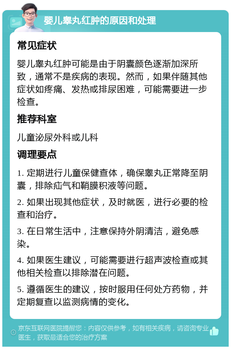 婴儿睾丸红肿的原因和处理 常见症状 婴儿睾丸红肿可能是由于阴囊颜色逐渐加深所致，通常不是疾病的表现。然而，如果伴随其他症状如疼痛、发热或排尿困难，可能需要进一步检查。 推荐科室 儿童泌尿外科或儿科 调理要点 1. 定期进行儿童保健查体，确保睾丸正常降至阴囊，排除疝气和鞘膜积液等问题。 2. 如果出现其他症状，及时就医，进行必要的检查和治疗。 3. 在日常生活中，注意保持外阴清洁，避免感染。 4. 如果医生建议，可能需要进行超声波检查或其他相关检查以排除潜在问题。 5. 遵循医生的建议，按时服用任何处方药物，并定期复查以监测病情的变化。