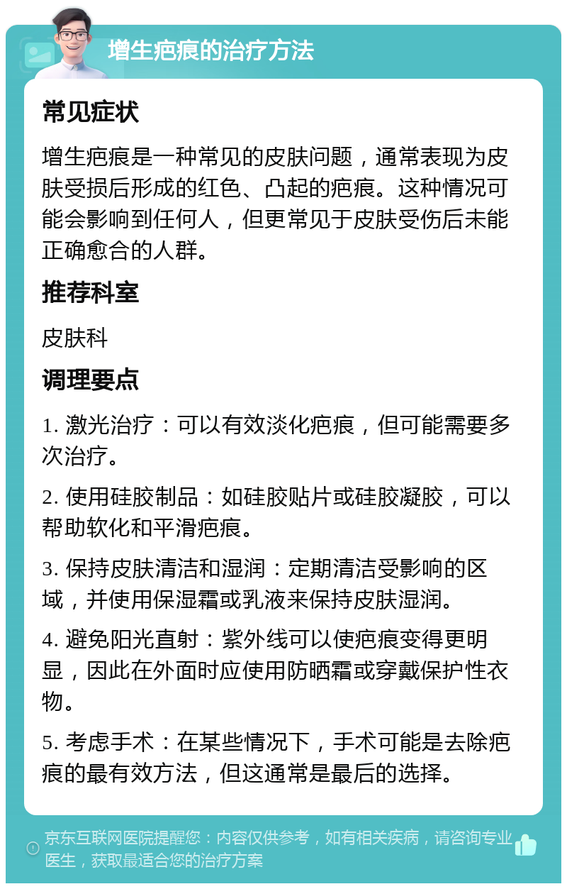 增生疤痕的治疗方法 常见症状 增生疤痕是一种常见的皮肤问题，通常表现为皮肤受损后形成的红色、凸起的疤痕。这种情况可能会影响到任何人，但更常见于皮肤受伤后未能正确愈合的人群。 推荐科室 皮肤科 调理要点 1. 激光治疗：可以有效淡化疤痕，但可能需要多次治疗。 2. 使用硅胶制品：如硅胶贴片或硅胶凝胶，可以帮助软化和平滑疤痕。 3. 保持皮肤清洁和湿润：定期清洁受影响的区域，并使用保湿霜或乳液来保持皮肤湿润。 4. 避免阳光直射：紫外线可以使疤痕变得更明显，因此在外面时应使用防晒霜或穿戴保护性衣物。 5. 考虑手术：在某些情况下，手术可能是去除疤痕的最有效方法，但这通常是最后的选择。