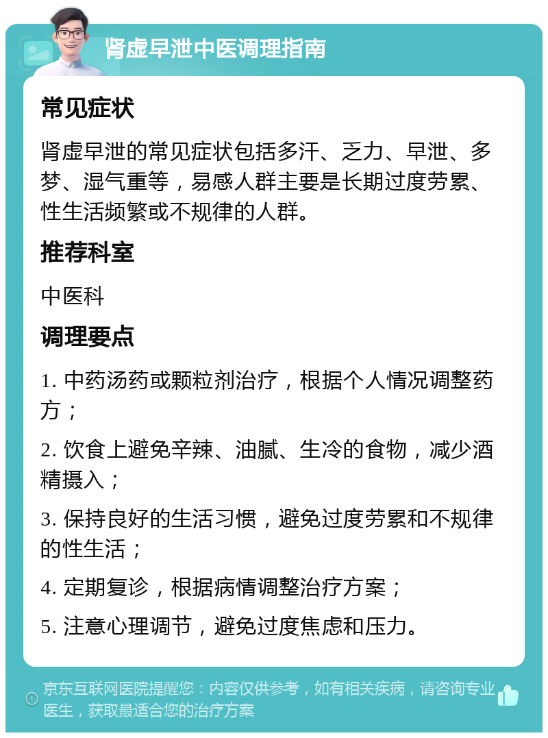 肾虚早泄中医调理指南 常见症状 肾虚早泄的常见症状包括多汗、乏力、早泄、多梦、湿气重等，易感人群主要是长期过度劳累、性生活频繁或不规律的人群。 推荐科室 中医科 调理要点 1. 中药汤药或颗粒剂治疗，根据个人情况调整药方； 2. 饮食上避免辛辣、油腻、生冷的食物，减少酒精摄入； 3. 保持良好的生活习惯，避免过度劳累和不规律的性生活； 4. 定期复诊，根据病情调整治疗方案； 5. 注意心理调节，避免过度焦虑和压力。