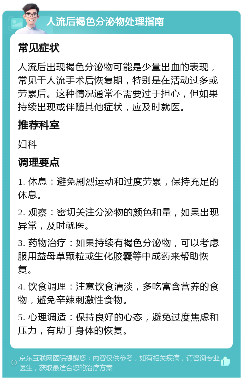 人流后褐色分泌物处理指南 常见症状 人流后出现褐色分泌物可能是少量出血的表现，常见于人流手术后恢复期，特别是在活动过多或劳累后。这种情况通常不需要过于担心，但如果持续出现或伴随其他症状，应及时就医。 推荐科室 妇科 调理要点 1. 休息：避免剧烈运动和过度劳累，保持充足的休息。 2. 观察：密切关注分泌物的颜色和量，如果出现异常，及时就医。 3. 药物治疗：如果持续有褐色分泌物，可以考虑服用益母草颗粒或生化胶囊等中成药来帮助恢复。 4. 饮食调理：注意饮食清淡，多吃富含营养的食物，避免辛辣刺激性食物。 5. 心理调适：保持良好的心态，避免过度焦虑和压力，有助于身体的恢复。