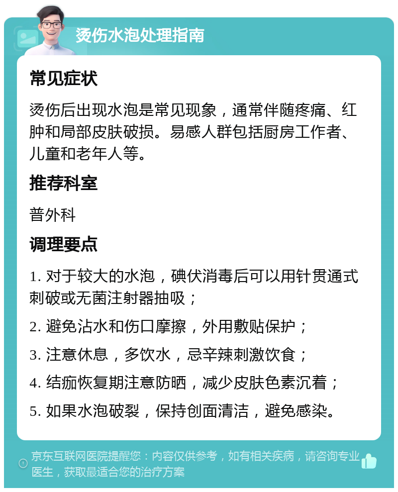 烫伤水泡处理指南 常见症状 烫伤后出现水泡是常见现象，通常伴随疼痛、红肿和局部皮肤破损。易感人群包括厨房工作者、儿童和老年人等。 推荐科室 普外科 调理要点 1. 对于较大的水泡，碘伏消毒后可以用针贯通式刺破或无菌注射器抽吸； 2. 避免沾水和伤口摩擦，外用敷贴保护； 3. 注意休息，多饮水，忌辛辣刺激饮食； 4. 结痂恢复期注意防晒，减少皮肤色素沉着； 5. 如果水泡破裂，保持创面清洁，避免感染。