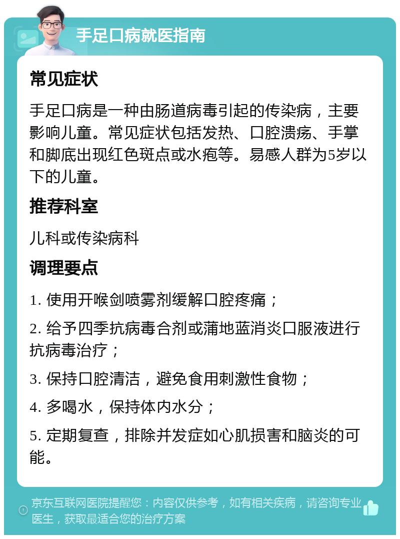 手足口病就医指南 常见症状 手足口病是一种由肠道病毒引起的传染病，主要影响儿童。常见症状包括发热、口腔溃疡、手掌和脚底出现红色斑点或水疱等。易感人群为5岁以下的儿童。 推荐科室 儿科或传染病科 调理要点 1. 使用开喉剑喷雾剂缓解口腔疼痛； 2. 给予四季抗病毒合剂或蒲地蓝消炎口服液进行抗病毒治疗； 3. 保持口腔清洁，避免食用刺激性食物； 4. 多喝水，保持体内水分； 5. 定期复查，排除并发症如心肌损害和脑炎的可能。