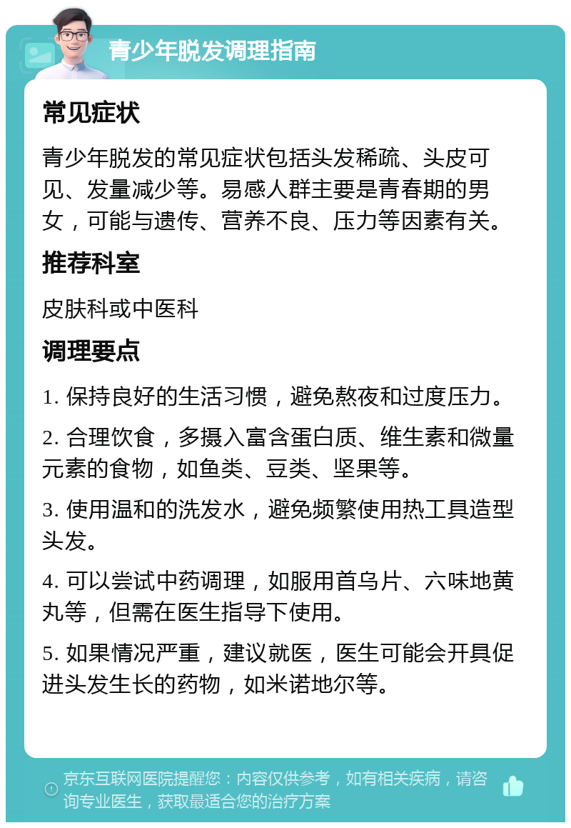 青少年脱发调理指南 常见症状 青少年脱发的常见症状包括头发稀疏、头皮可见、发量减少等。易感人群主要是青春期的男女，可能与遗传、营养不良、压力等因素有关。 推荐科室 皮肤科或中医科 调理要点 1. 保持良好的生活习惯，避免熬夜和过度压力。 2. 合理饮食，多摄入富含蛋白质、维生素和微量元素的食物，如鱼类、豆类、坚果等。 3. 使用温和的洗发水，避免频繁使用热工具造型头发。 4. 可以尝试中药调理，如服用首乌片、六味地黄丸等，但需在医生指导下使用。 5. 如果情况严重，建议就医，医生可能会开具促进头发生长的药物，如米诺地尔等。