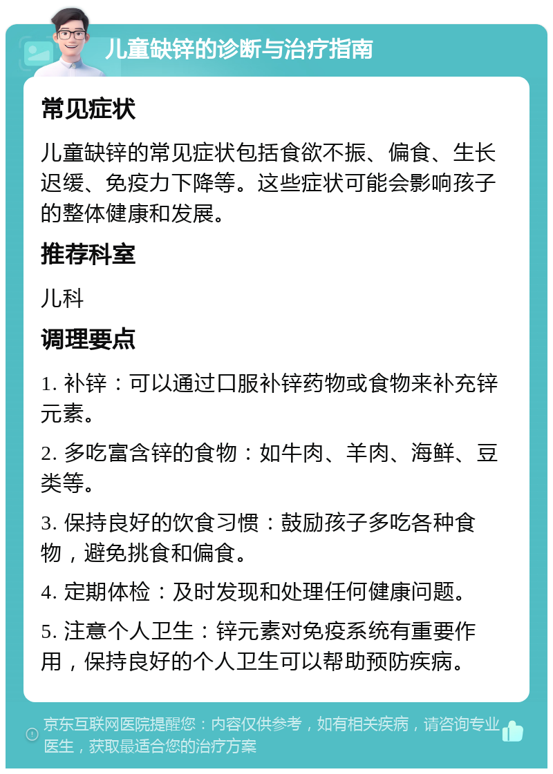 儿童缺锌的诊断与治疗指南 常见症状 儿童缺锌的常见症状包括食欲不振、偏食、生长迟缓、免疫力下降等。这些症状可能会影响孩子的整体健康和发展。 推荐科室 儿科 调理要点 1. 补锌：可以通过口服补锌药物或食物来补充锌元素。 2. 多吃富含锌的食物：如牛肉、羊肉、海鲜、豆类等。 3. 保持良好的饮食习惯：鼓励孩子多吃各种食物，避免挑食和偏食。 4. 定期体检：及时发现和处理任何健康问题。 5. 注意个人卫生：锌元素对免疫系统有重要作用，保持良好的个人卫生可以帮助预防疾病。