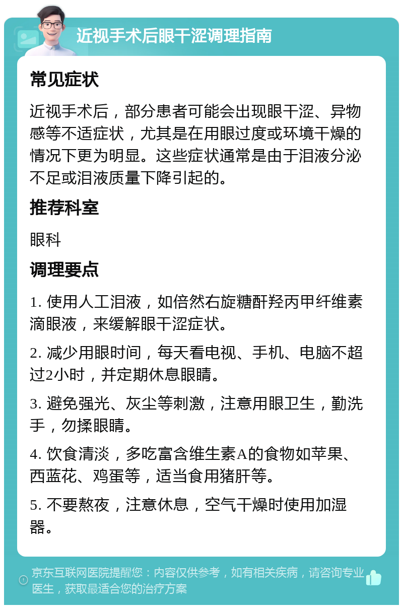 近视手术后眼干涩调理指南 常见症状 近视手术后，部分患者可能会出现眼干涩、异物感等不适症状，尤其是在用眼过度或环境干燥的情况下更为明显。这些症状通常是由于泪液分泌不足或泪液质量下降引起的。 推荐科室 眼科 调理要点 1. 使用人工泪液，如倍然右旋糖酐羟丙甲纤维素滴眼液，来缓解眼干涩症状。 2. 减少用眼时间，每天看电视、手机、电脑不超过2小时，并定期休息眼睛。 3. 避免强光、灰尘等刺激，注意用眼卫生，勤洗手，勿揉眼睛。 4. 饮食清淡，多吃富含维生素A的食物如苹果、西蓝花、鸡蛋等，适当食用猪肝等。 5. 不要熬夜，注意休息，空气干燥时使用加湿器。