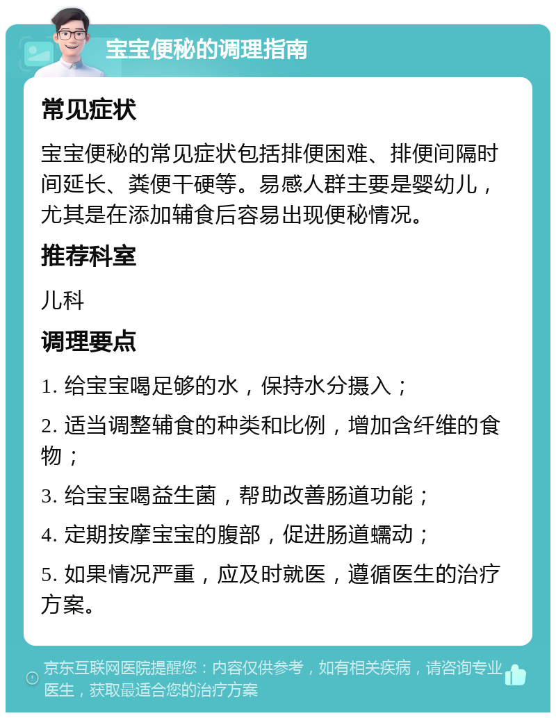 宝宝便秘的调理指南 常见症状 宝宝便秘的常见症状包括排便困难、排便间隔时间延长、粪便干硬等。易感人群主要是婴幼儿，尤其是在添加辅食后容易出现便秘情况。 推荐科室 儿科 调理要点 1. 给宝宝喝足够的水，保持水分摄入； 2. 适当调整辅食的种类和比例，增加含纤维的食物； 3. 给宝宝喝益生菌，帮助改善肠道功能； 4. 定期按摩宝宝的腹部，促进肠道蠕动； 5. 如果情况严重，应及时就医，遵循医生的治疗方案。