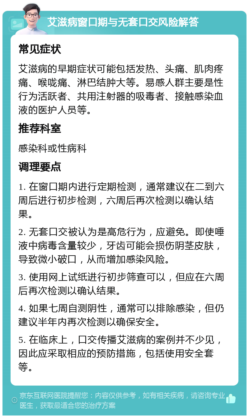 艾滋病窗口期与无套口交风险解答 常见症状 艾滋病的早期症状可能包括发热、头痛、肌肉疼痛、喉咙痛、淋巴结肿大等。易感人群主要是性行为活跃者、共用注射器的吸毒者、接触感染血液的医护人员等。 推荐科室 感染科或性病科 调理要点 1. 在窗口期内进行定期检测，通常建议在二到六周后进行初步检测，六周后再次检测以确认结果。 2. 无套口交被认为是高危行为，应避免。即使唾液中病毒含量较少，牙齿可能会损伤阴茎皮肤，导致微小破口，从而增加感染风险。 3. 使用网上试纸进行初步筛查可以，但应在六周后再次检测以确认结果。 4. 如果七周自测阴性，通常可以排除感染，但仍建议半年内再次检测以确保安全。 5. 在临床上，口交传播艾滋病的案例并不少见，因此应采取相应的预防措施，包括使用安全套等。