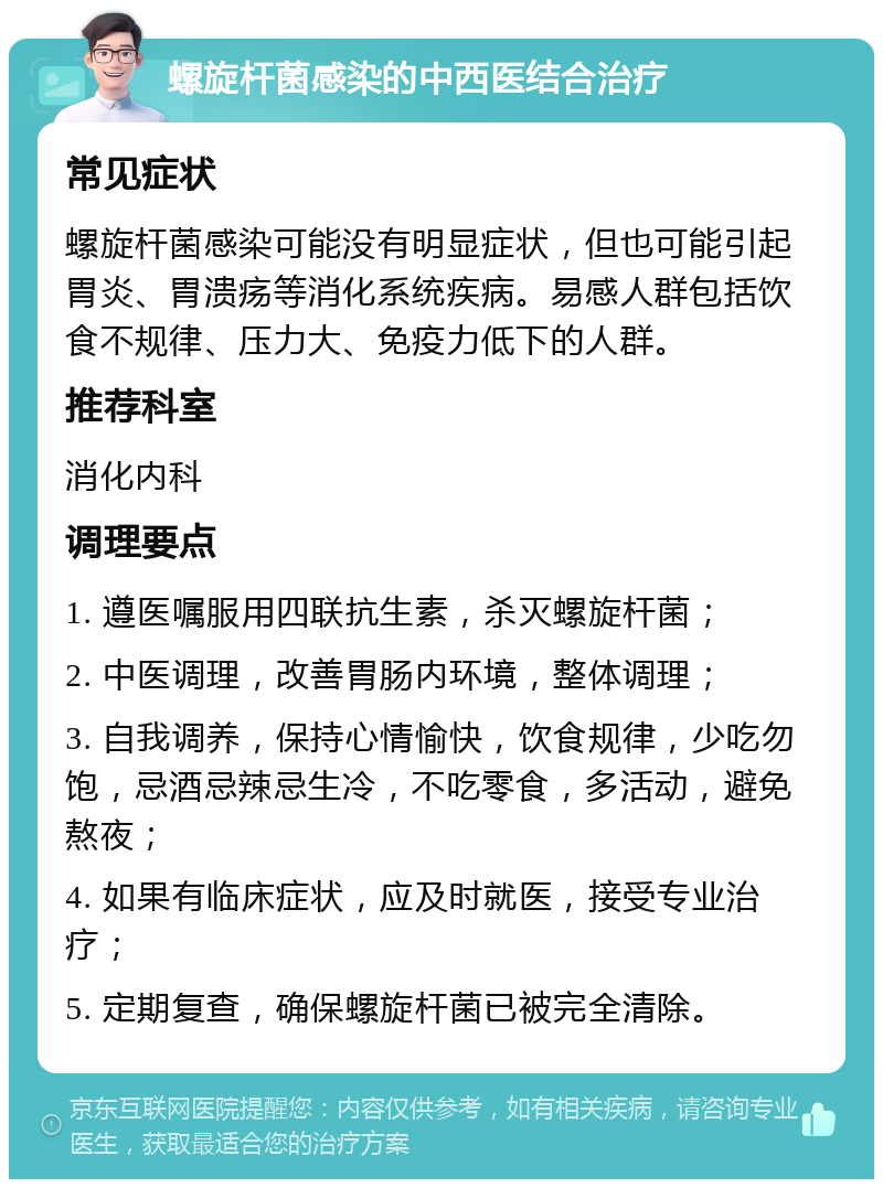 螺旋杆菌感染的中西医结合治疗 常见症状 螺旋杆菌感染可能没有明显症状，但也可能引起胃炎、胃溃疡等消化系统疾病。易感人群包括饮食不规律、压力大、免疫力低下的人群。 推荐科室 消化内科 调理要点 1. 遵医嘱服用四联抗生素，杀灭螺旋杆菌； 2. 中医调理，改善胃肠内环境，整体调理； 3. 自我调养，保持心情愉快，饮食规律，少吃勿饱，忌酒忌辣忌生冷，不吃零食，多活动，避免熬夜； 4. 如果有临床症状，应及时就医，接受专业治疗； 5. 定期复查，确保螺旋杆菌已被完全清除。