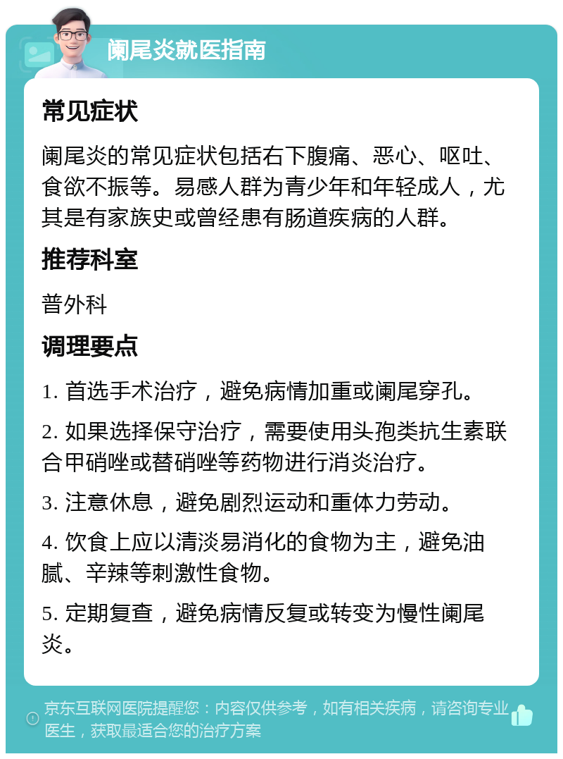 阑尾炎就医指南 常见症状 阑尾炎的常见症状包括右下腹痛、恶心、呕吐、食欲不振等。易感人群为青少年和年轻成人，尤其是有家族史或曾经患有肠道疾病的人群。 推荐科室 普外科 调理要点 1. 首选手术治疗，避免病情加重或阑尾穿孔。 2. 如果选择保守治疗，需要使用头孢类抗生素联合甲硝唑或替硝唑等药物进行消炎治疗。 3. 注意休息，避免剧烈运动和重体力劳动。 4. 饮食上应以清淡易消化的食物为主，避免油腻、辛辣等刺激性食物。 5. 定期复查，避免病情反复或转变为慢性阑尾炎。