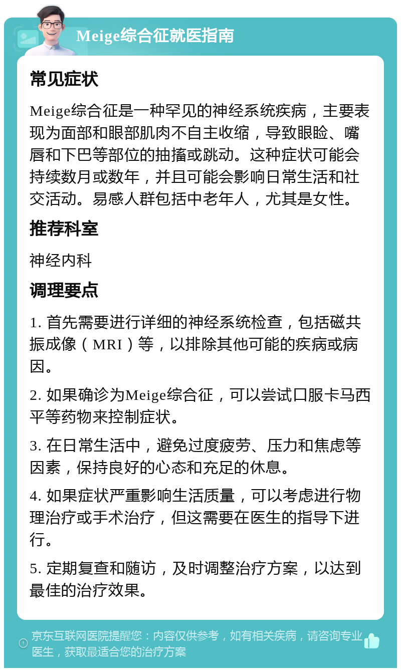 Meige综合征就医指南 常见症状 Meige综合征是一种罕见的神经系统疾病，主要表现为面部和眼部肌肉不自主收缩，导致眼睑、嘴唇和下巴等部位的抽搐或跳动。这种症状可能会持续数月或数年，并且可能会影响日常生活和社交活动。易感人群包括中老年人，尤其是女性。 推荐科室 神经内科 调理要点 1. 首先需要进行详细的神经系统检查，包括磁共振成像（MRI）等，以排除其他可能的疾病或病因。 2. 如果确诊为Meige综合征，可以尝试口服卡马西平等药物来控制症状。 3. 在日常生活中，避免过度疲劳、压力和焦虑等因素，保持良好的心态和充足的休息。 4. 如果症状严重影响生活质量，可以考虑进行物理治疗或手术治疗，但这需要在医生的指导下进行。 5. 定期复查和随访，及时调整治疗方案，以达到最佳的治疗效果。