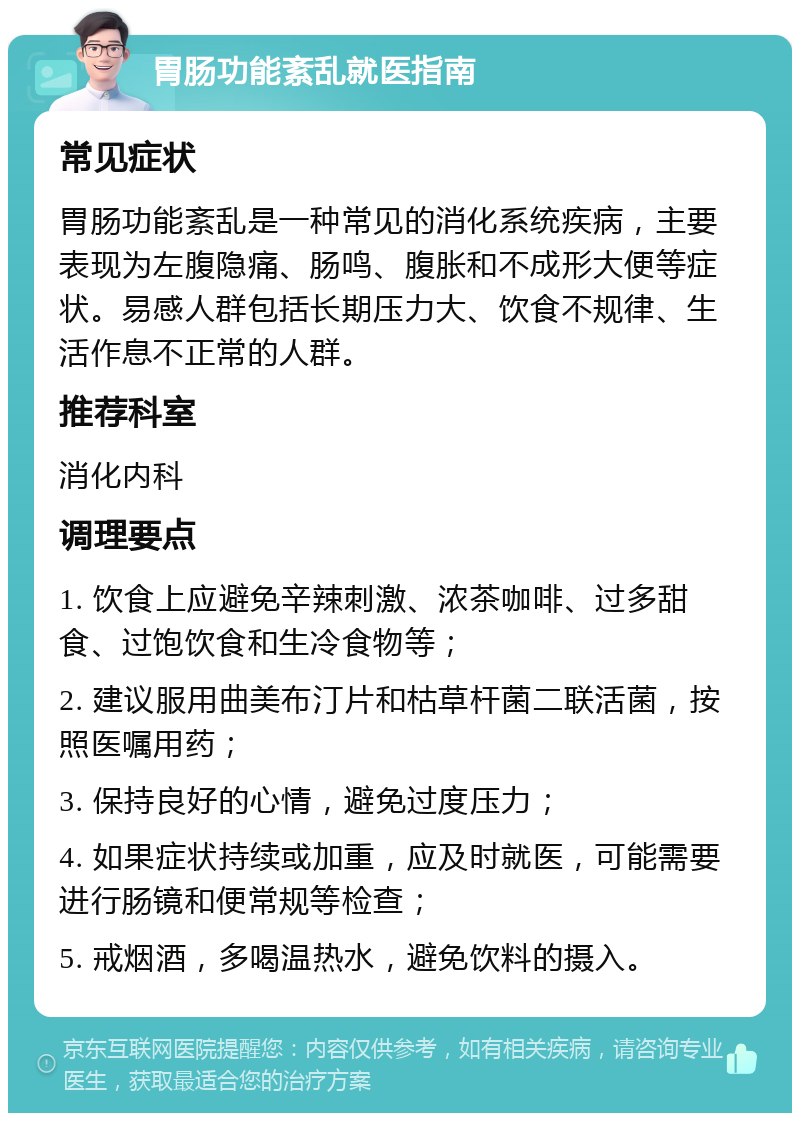 胃肠功能紊乱就医指南 常见症状 胃肠功能紊乱是一种常见的消化系统疾病，主要表现为左腹隐痛、肠鸣、腹胀和不成形大便等症状。易感人群包括长期压力大、饮食不规律、生活作息不正常的人群。 推荐科室 消化内科 调理要点 1. 饮食上应避免辛辣刺激、浓茶咖啡、过多甜食、过饱饮食和生冷食物等； 2. 建议服用曲美布汀片和枯草杆菌二联活菌，按照医嘱用药； 3. 保持良好的心情，避免过度压力； 4. 如果症状持续或加重，应及时就医，可能需要进行肠镜和便常规等检查； 5. 戒烟酒，多喝温热水，避免饮料的摄入。