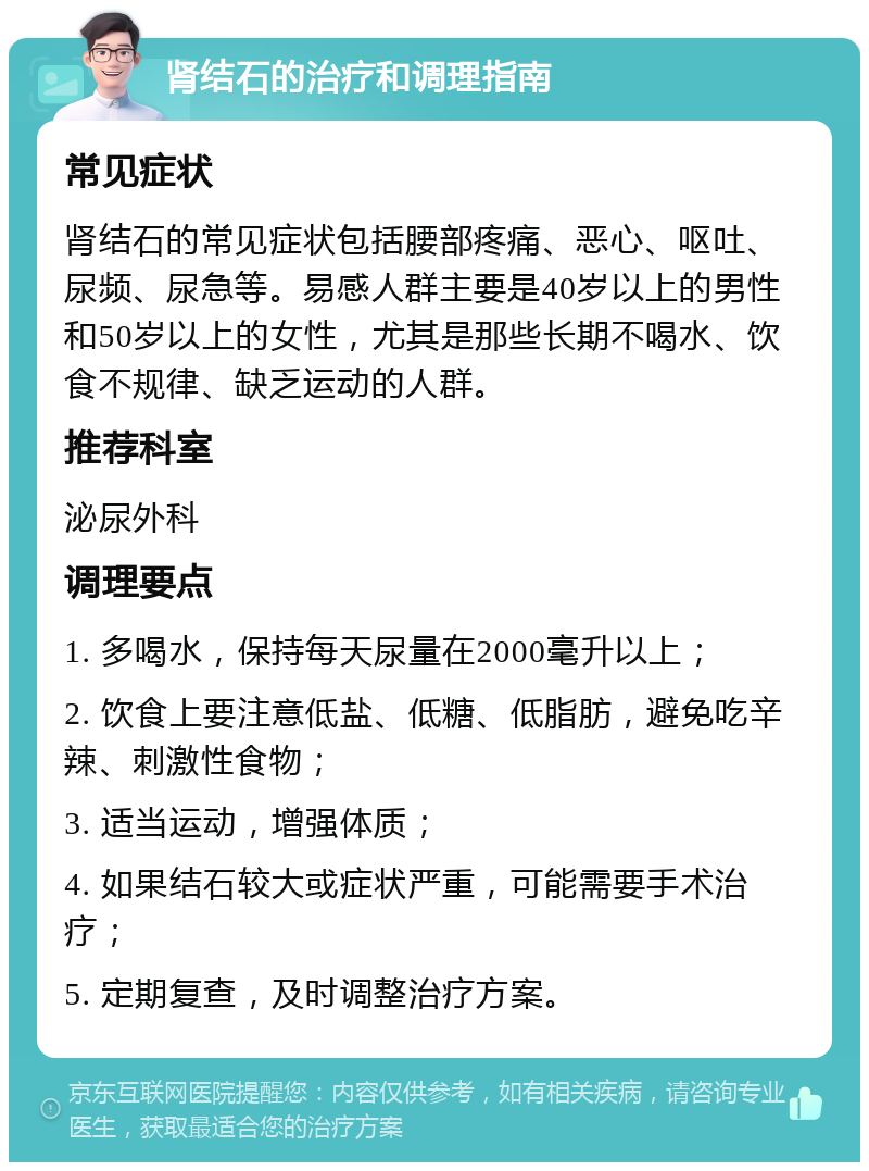 肾结石的治疗和调理指南 常见症状 肾结石的常见症状包括腰部疼痛、恶心、呕吐、尿频、尿急等。易感人群主要是40岁以上的男性和50岁以上的女性，尤其是那些长期不喝水、饮食不规律、缺乏运动的人群。 推荐科室 泌尿外科 调理要点 1. 多喝水，保持每天尿量在2000毫升以上； 2. 饮食上要注意低盐、低糖、低脂肪，避免吃辛辣、刺激性食物； 3. 适当运动，增强体质； 4. 如果结石较大或症状严重，可能需要手术治疗； 5. 定期复查，及时调整治疗方案。