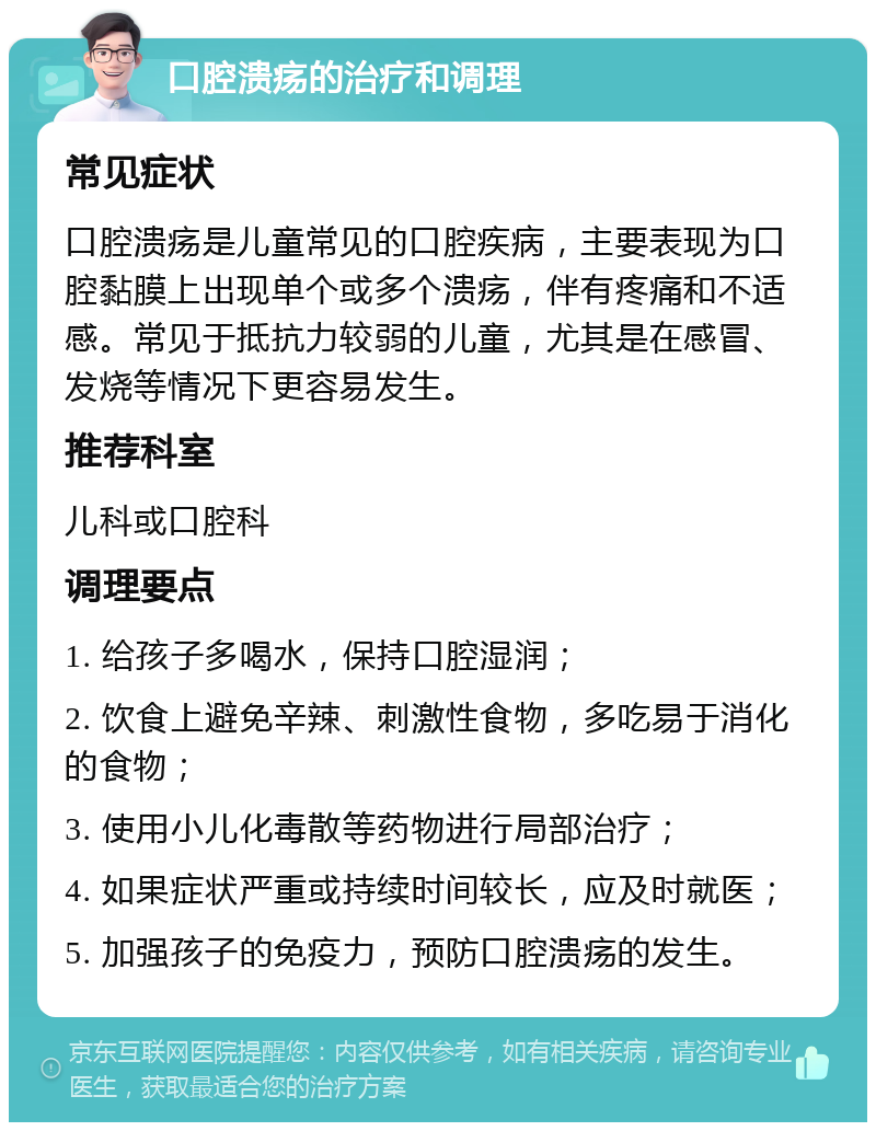 口腔溃疡的治疗和调理 常见症状 口腔溃疡是儿童常见的口腔疾病，主要表现为口腔黏膜上出现单个或多个溃疡，伴有疼痛和不适感。常见于抵抗力较弱的儿童，尤其是在感冒、发烧等情况下更容易发生。 推荐科室 儿科或口腔科 调理要点 1. 给孩子多喝水，保持口腔湿润； 2. 饮食上避免辛辣、刺激性食物，多吃易于消化的食物； 3. 使用小儿化毒散等药物进行局部治疗； 4. 如果症状严重或持续时间较长，应及时就医； 5. 加强孩子的免疫力，预防口腔溃疡的发生。