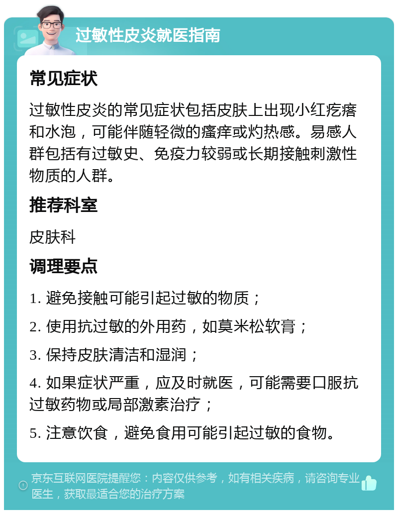 过敏性皮炎就医指南 常见症状 过敏性皮炎的常见症状包括皮肤上出现小红疙瘩和水泡，可能伴随轻微的瘙痒或灼热感。易感人群包括有过敏史、免疫力较弱或长期接触刺激性物质的人群。 推荐科室 皮肤科 调理要点 1. 避免接触可能引起过敏的物质； 2. 使用抗过敏的外用药，如莫米松软膏； 3. 保持皮肤清洁和湿润； 4. 如果症状严重，应及时就医，可能需要口服抗过敏药物或局部激素治疗； 5. 注意饮食，避免食用可能引起过敏的食物。