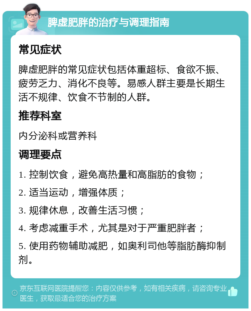 脾虚肥胖的治疗与调理指南 常见症状 脾虚肥胖的常见症状包括体重超标、食欲不振、疲劳乏力、消化不良等。易感人群主要是长期生活不规律、饮食不节制的人群。 推荐科室 内分泌科或营养科 调理要点 1. 控制饮食，避免高热量和高脂肪的食物； 2. 适当运动，增强体质； 3. 规律休息，改善生活习惯； 4. 考虑减重手术，尤其是对于严重肥胖者； 5. 使用药物辅助减肥，如奥利司他等脂肪酶抑制剂。