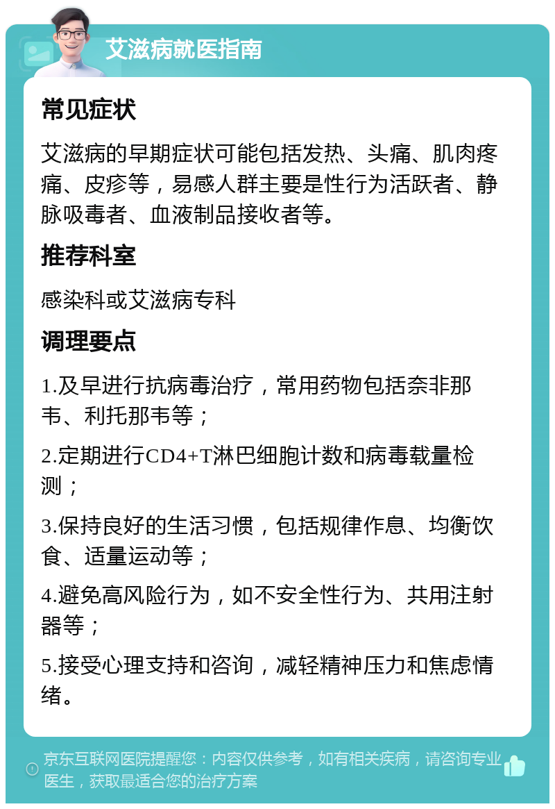 艾滋病就医指南 常见症状 艾滋病的早期症状可能包括发热、头痛、肌肉疼痛、皮疹等，易感人群主要是性行为活跃者、静脉吸毒者、血液制品接收者等。 推荐科室 感染科或艾滋病专科 调理要点 1.及早进行抗病毒治疗，常用药物包括奈非那韦、利托那韦等； 2.定期进行CD4+T淋巴细胞计数和病毒载量检测； 3.保持良好的生活习惯，包括规律作息、均衡饮食、适量运动等； 4.避免高风险行为，如不安全性行为、共用注射器等； 5.接受心理支持和咨询，减轻精神压力和焦虑情绪。