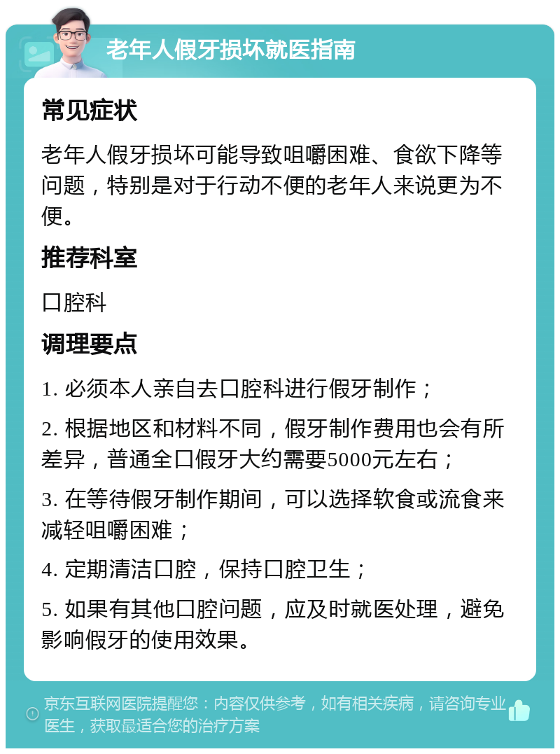 老年人假牙损坏就医指南 常见症状 老年人假牙损坏可能导致咀嚼困难、食欲下降等问题，特别是对于行动不便的老年人来说更为不便。 推荐科室 口腔科 调理要点 1. 必须本人亲自去口腔科进行假牙制作； 2. 根据地区和材料不同，假牙制作费用也会有所差异，普通全口假牙大约需要5000元左右； 3. 在等待假牙制作期间，可以选择软食或流食来减轻咀嚼困难； 4. 定期清洁口腔，保持口腔卫生； 5. 如果有其他口腔问题，应及时就医处理，避免影响假牙的使用效果。