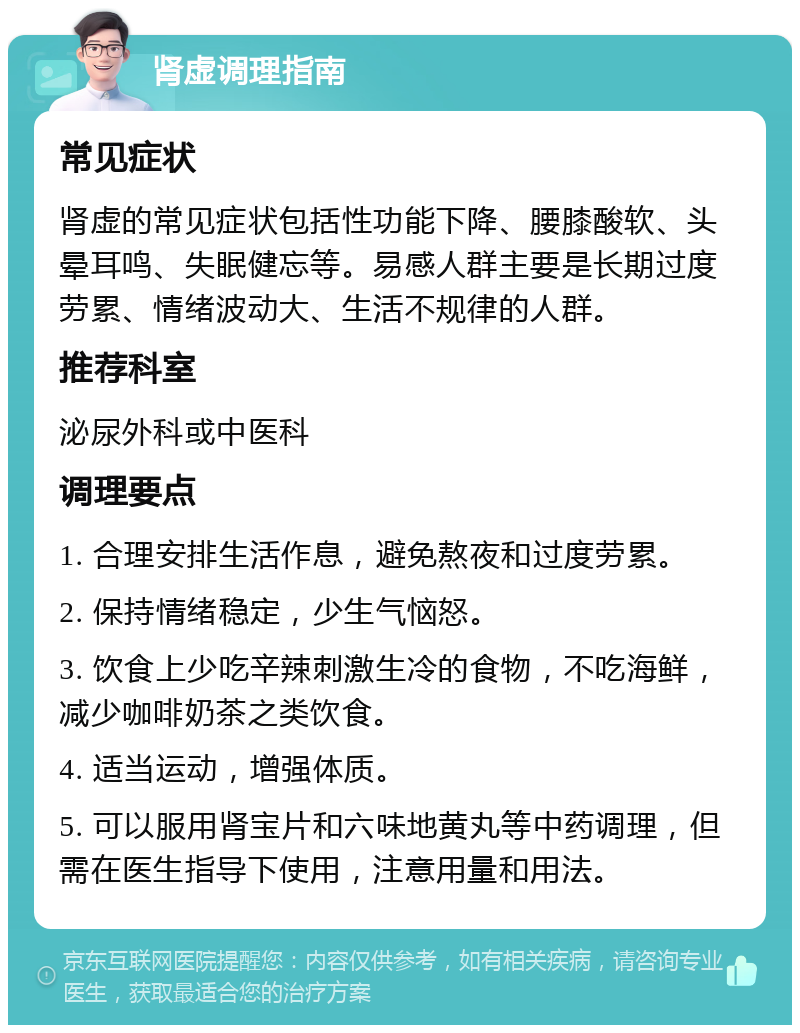 肾虚调理指南 常见症状 肾虚的常见症状包括性功能下降、腰膝酸软、头晕耳鸣、失眠健忘等。易感人群主要是长期过度劳累、情绪波动大、生活不规律的人群。 推荐科室 泌尿外科或中医科 调理要点 1. 合理安排生活作息，避免熬夜和过度劳累。 2. 保持情绪稳定，少生气恼怒。 3. 饮食上少吃辛辣刺激生冷的食物，不吃海鲜，减少咖啡奶茶之类饮食。 4. 适当运动，增强体质。 5. 可以服用肾宝片和六味地黄丸等中药调理，但需在医生指导下使用，注意用量和用法。