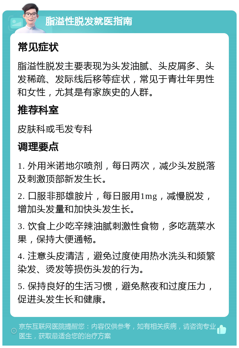 脂溢性脱发就医指南 常见症状 脂溢性脱发主要表现为头发油腻、头皮屑多、头发稀疏、发际线后移等症状，常见于青壮年男性和女性，尤其是有家族史的人群。 推荐科室 皮肤科或毛发专科 调理要点 1. 外用米诺地尔喷剂，每日两次，减少头发脱落及刺激顶部新发生长。 2. 口服非那雄胺片，每日服用1mg，减慢脱发，增加头发量和加快头发生长。 3. 饮食上少吃辛辣油腻刺激性食物，多吃蔬菜水果，保持大便通畅。 4. 注意头皮清洁，避免过度使用热水洗头和频繁染发、烫发等损伤头发的行为。 5. 保持良好的生活习惯，避免熬夜和过度压力，促进头发生长和健康。