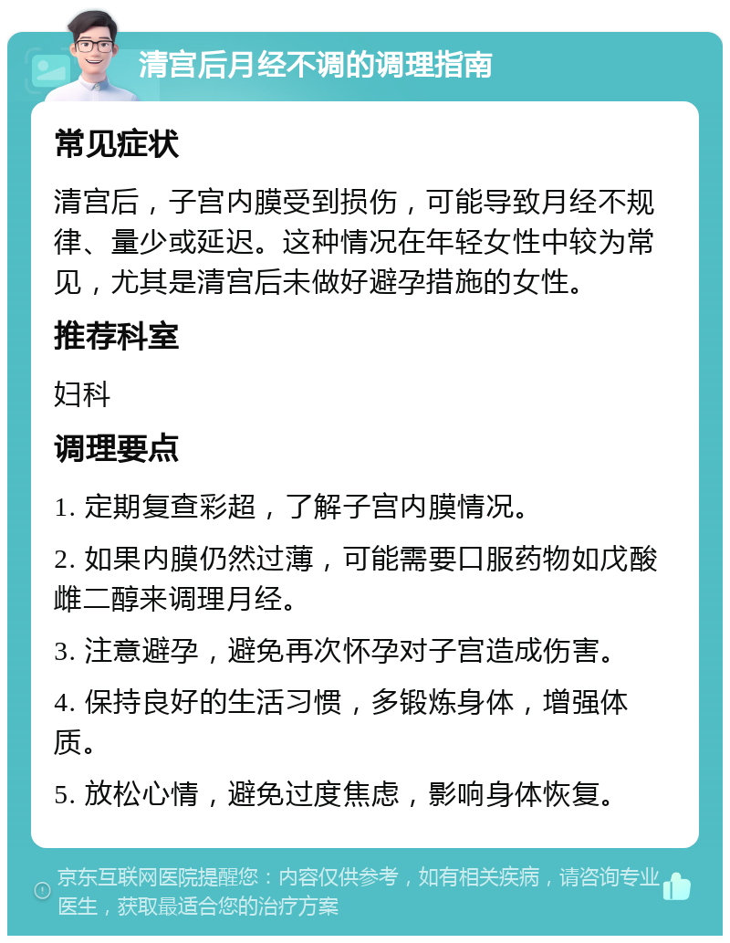 清宫后月经不调的调理指南 常见症状 清宫后，子宫内膜受到损伤，可能导致月经不规律、量少或延迟。这种情况在年轻女性中较为常见，尤其是清宫后未做好避孕措施的女性。 推荐科室 妇科 调理要点 1. 定期复查彩超，了解子宫内膜情况。 2. 如果内膜仍然过薄，可能需要口服药物如戊酸雌二醇来调理月经。 3. 注意避孕，避免再次怀孕对子宫造成伤害。 4. 保持良好的生活习惯，多锻炼身体，增强体质。 5. 放松心情，避免过度焦虑，影响身体恢复。